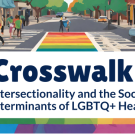 Illustration of a city street with people walking across a rainbow-colored crosswalk. Large text overlay reads, “Crosswalk: Intersectionality and the Social Determinants of LGBTQ+ Health.”